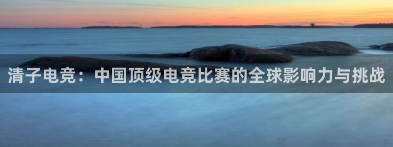 威客电竞酒店：清子电竞：中国顶级电竞比赛的全球影响力与挑战